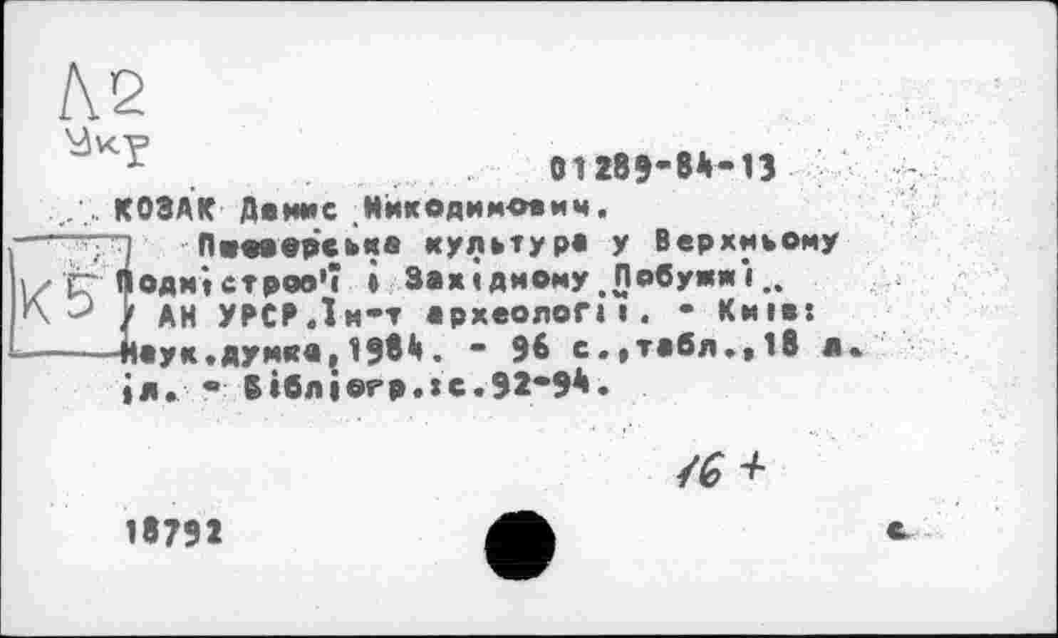 ﻿Л.2
.	01285-8*-П і/
.. КОЗАК Дамме Нккодимегвмч.
~~ТЯ Пжоаодаьма культура у Верхньому ' К Подністров’ї і Західному .Побужжі...
У АН УРСР.Їм-т археолог* і. - Київ: ----Наук «думка , 198і» • ” 96 с.»табл.,1в л, іл. • 6ібліогр.:с.92*9*.
/6^
18791